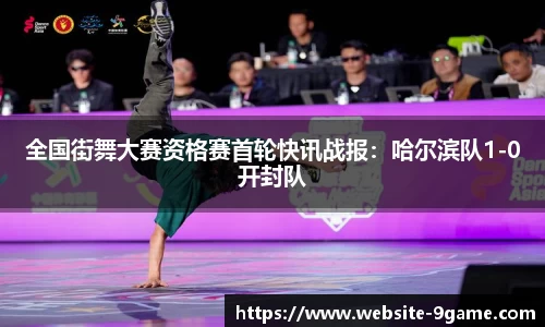 全国街舞大赛资格赛首轮快讯战报：哈尔滨队1-0开封队